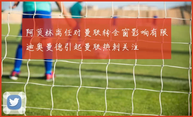 阿莫林离任对曼联转会窗影响有限迪奥曼德引起曼联热刺关注
