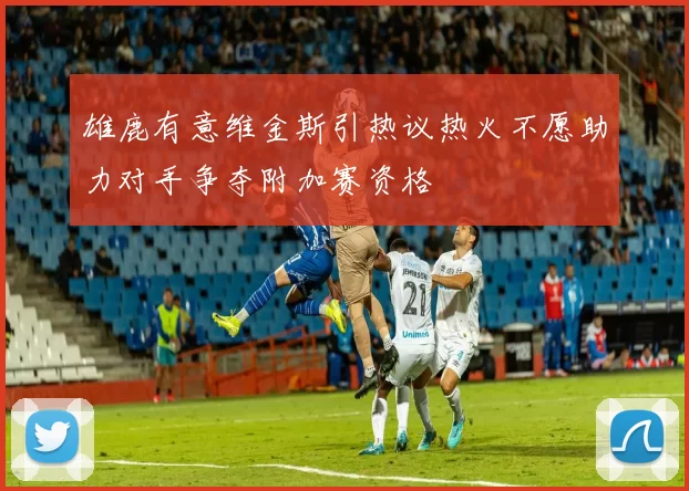 雄鹿有意维金斯引热议热火不愿助力对手争夺附加赛资格