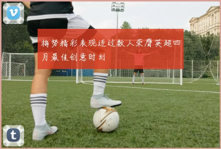 梅努精彩表现连过数人荣膺英超四月最佳创意时刻
