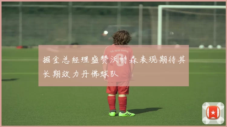 掘金总经理盛赞沃特森表现期待其长期效力丹佛球队