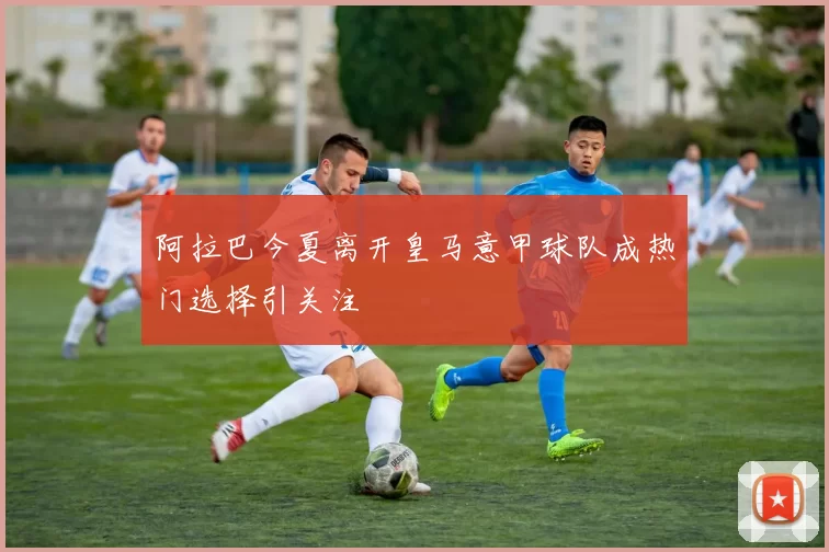 阿拉巴今夏离开皇马意甲球队成热门选择引关注
